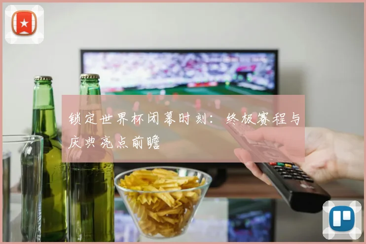 锁定世界杯闭幕时刻：终极赛程与庆典亮点前瞻