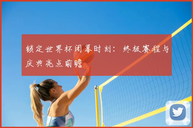 锁定世界杯闭幕时刻：终极赛程与庆典亮点前瞻